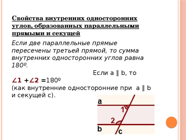 Свойства внутренних односторонних углов, образованных параллельными прямыми и секущей Если две параллельные прямые пересечены третьей прямой, то сумма внутренних односторонних углов равна 180º.                                         Если a ∥ b, то ∠ 1  + ∠2  = 180º (как внутренние односторонние при  a ∥ b и секущей c).   