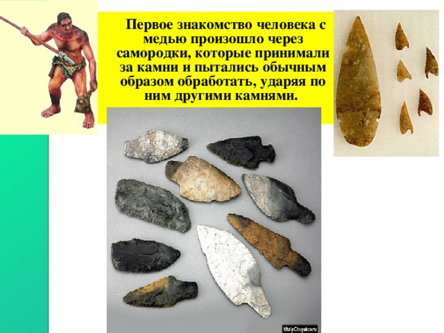  Первое знакомство человека с медью произошло через самородки, которые принимали за камни и пытались обычным образом обработать, ударяя по ним другими камнями. 