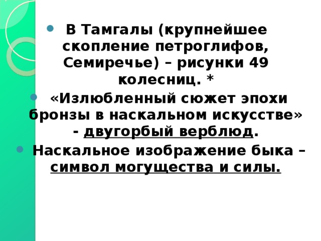 В Тамгалы (крупнейшее скопление петроглифов, Семиречье) – рисунки 49 колесниц. *  «Излюбленный сюжет эпохи бронзы в наскальном искусстве» - двугорбый верблюд .  Наскальное изображение быка – символ могущества и силы. 
