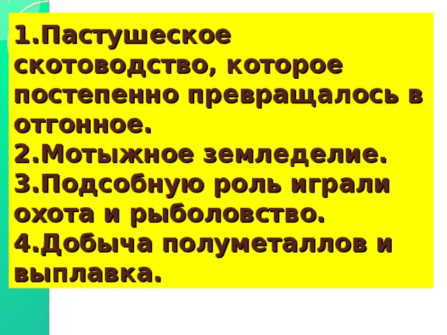 1.Пастушеское скотоводство, которое постепенно превращалось в отгонное.  2.Мотыжное земледелие.  3.Подсобную роль играли охота и рыболовство.  4.Добыча полуметаллов и выплавка. 