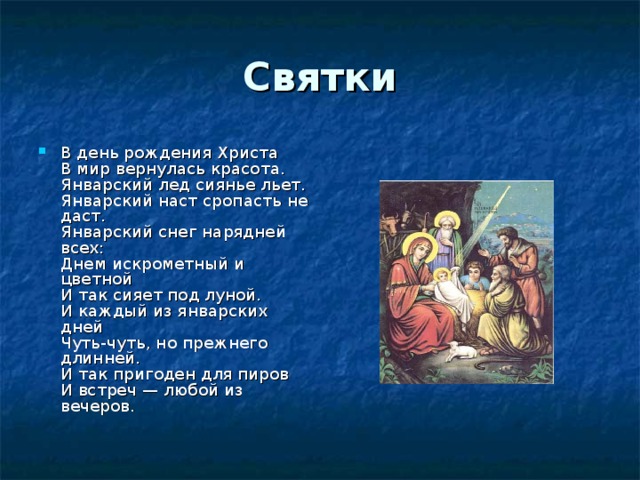 Святки В день рождения Христа  В мир вернулась красота.  Январский лед сиянье льет.  Январский наст сропасть не даст.  Январский снег нарядней всех:  Днем искрометный и цветной  И так сияет под луной.  И каждый из январских дней  Чуть-чуть, но прежнего длинней.  И так пригоден для пиров  И встреч — любой из вечеров. 