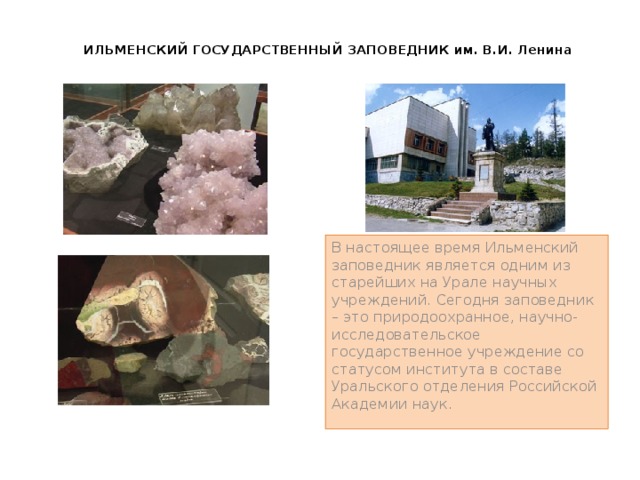 ИЛЬМЕНСКИЙ ГОСУДАРСТВЕННЫЙ ЗАПОВЕДНИК им. В.И. Ленина   В настоящее время Ильменский заповедник является одним из старейших на Урале научных учреждений. Сегодня заповедник – это природоохранное, научно-исследовательское государственное учреждение со статусом института в составе Уральского отделения Российской Академии наук. 