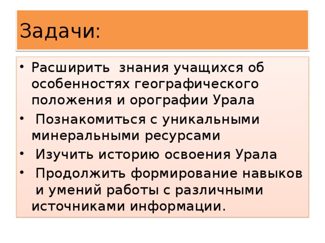 Задачи: Расширить знания учащихся об особенностях географического положения и орографии Урала  Познакомиться с уникальными минеральными ресурсами  Изучить историю освоения Урала  Продолжить формирование навыков и умений работы с различными источниками информации. 