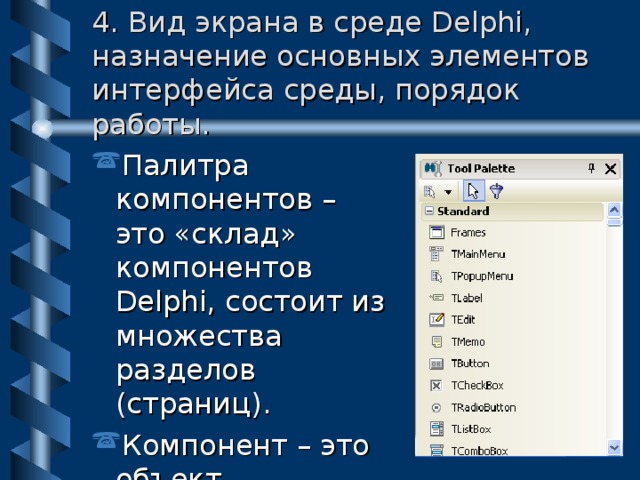 4. Вид экрана в среде Delphi, назначение основных элементов интерфейса среды, порядок работы. Палитра компонентов – это «склад» компонентов Delphi, состоит из множества разделов (страниц) . Компонент – это объект, встроенный в среду Delphi. 