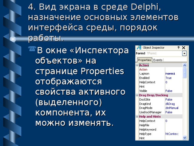 4. Вид экрана в среде Delphi, назначение основных элементов интерфейса среды, порядок работы. В окне «Инспектора объектов» на странице Properties отображаются свойства активного (выделенного) компонента, их можно изменять. 