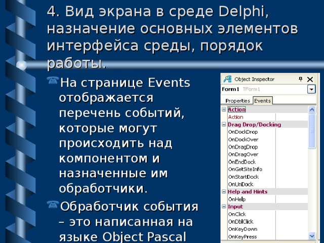 4. Вид экрана в среде Delphi, назначение основных элементов интерфейса среды, порядок работы. На странице Events отображается перечень событий, которые могут происходить над компонентом и назначенные им обработчики. Обработчик события – это написанная на языке Object Pascal процедура. 