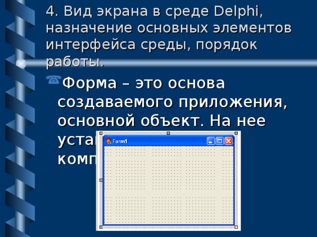 4. Вид экрана в среде Delphi, назначение основных элементов интерфейса среды, порядок работы. Форма – это основа создаваемого приложения, основной объект. На нее устанавливаются компоненты. 