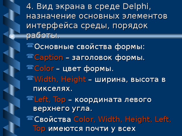 4. Вид экрана в среде Delphi, назначение основных элементов интерфейса среды, порядок работы. Основные свойства формы: Caption – заголовок формы. Color – цвет формы. Width, Height – ширина, высота в пикселях. Left, Top – координата левого верхнего угла. Свойства Color,  Width, Height, Left, Top  имеются почти у всех визуальных компонентов. 