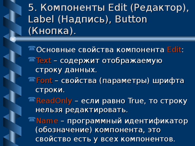 5. Компоненты Edit (Редактор), Label (Надпись), Button (Кнопка). Основные свойства компонента Edit : Text – содержит отображаемую строку данных. Font – свойства (параметры) шрифта строки. ReadOnly – если равно True, то строку нельзя редактировать. Name – программный идентификатор (обозначение) компонента, это свойство есть у всех компонентов. 