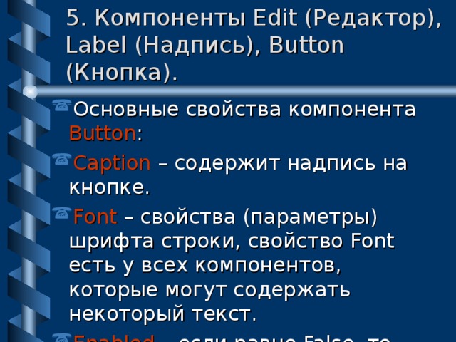 5. Компоненты Edit (Редактор), Label (Надпись), Button (Кнопка). Основные свойства компонента Button : Caption – содержит надпись на кнопке. Font – свойства (параметры) шрифта строки, свойство Font есть у всех компонентов , которые могут содержать некоторый текст. Enabled – если равно False, то компонент недоступен, это свойство есть у всех  визуальных компонентов. 