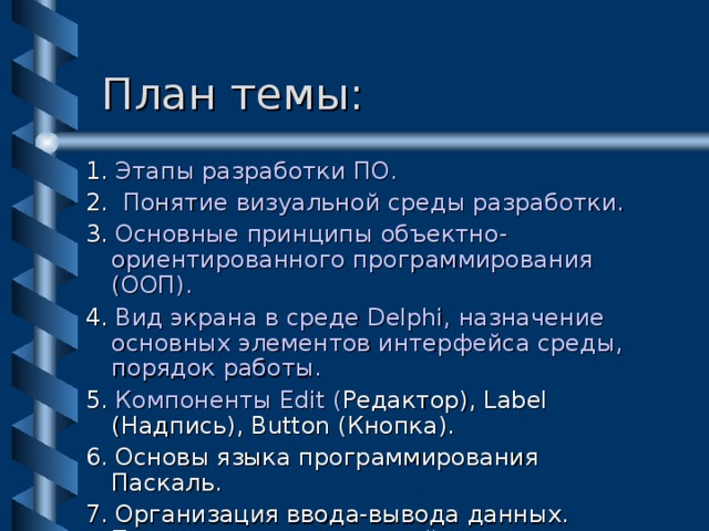  План темы: 1. Этапы разработки ПО. 2. Понятие визуальной среды разработки. 3. Основные принципы объектно-ориентированного программирования (ООП). 4. Вид экрана в среде Delphi, назначение основных элементов интерфейса среды, порядок работы. 5.  Компоненты Edit ( Редактор) , Label (Надпись) , Button (Кнопка) . 6. Основы языка программирования Паскаль. 7. Организация ввода-вывода данных. Пример создания простейшего приложения. 