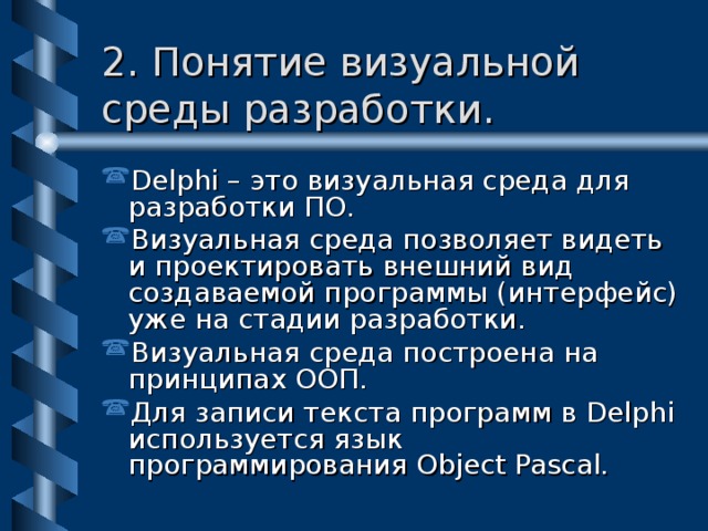 2. Понятие визуальной среды разработки. Delphi – это визуальная среда для разработки ПО. Визуальная среда позволяет видеть и проектировать внешний вид создаваемой программы (интерфейс) уже на стадии разработки. Визуальная среда построена на принципах ООП. Для записи текста программ в Delphi используется язык программирования Object Pascal. 