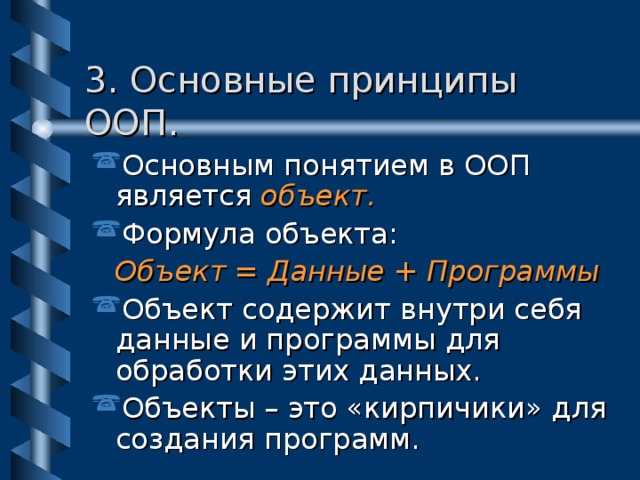 3. Основные принципы ООП. Основным понятием в ООП является объект. Формула объекта: Объект = Данные + Программы Объект содержит внутри себя данные и программы для обработки этих данных. Объекты – это «кирпичики» для создания программ. 