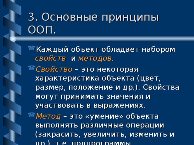 3. Основные принципы ООП. Каждый объект обладает набором свойств и методов. Свойство – это некоторая характеристика объекта (цвет, размер, положение и др.). Свойства могут принимать значения и участвовать в выражениях. Метод – это «умение» объекта выполнять различные операции (закрасить, увеличить, изменить и др.), т.е. подпрограммы. 