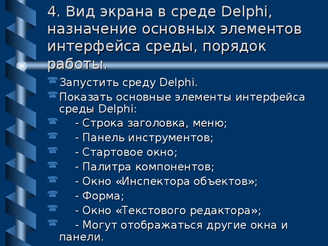 4. Вид экрана в среде Delphi, назначение основных элементов интерфейса среды, порядок работы. Запустить среду Delphi. Показать основные элементы интерфейса среды Delphi:  - Строка заголовка, меню;  - Панель инструментов;  - Стартовое окно;  - Палитра компонентов;  - Окно «Инспектора объектов»;  - Форма;  - Окно «Текстового редактора»;  - Могут отображаться другие окна и панели. 