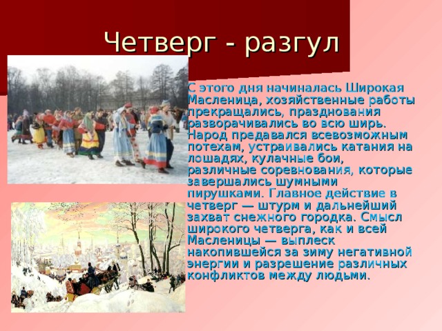 Четверг - разгул С этого дня начиналась Широкая Масленица, хозяйственные работы прекращались, празднования разворачивались во всю ширь. Народ предавался всевозможным потехам, устраивались катания на лошадях, кулачные бои, различные соревнования, которые завершались шумными пирушками. Главное действие в четверг — штурм и дальнейший захват снежного городка. Смысл широкого четверга, как и всей Масленицы — выплеск накопившейся за зиму негативной энергии и разрешение различных конфликтов между людьми. 