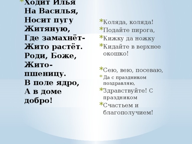 Ходит Илья  На Василья,  Носит пугу  Житяную,  Где замахнёт-  Жито растёт.  Роди, Боже,  Жито-пшеницу.  В поле ядро,  А в доме добро!   Коляда, коляда! Подайте пирога, Кижку да ножку Кидайте в верхнее окошко! Сею, вею, посеваю, Да с праздником поздравляю, Здравствуйте! С праздником Счастьем и благополучием! 