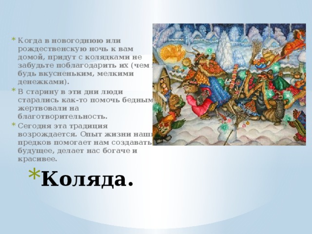 Когда в новогоднюю или рождественскую ночь к вам домой, придут с колядками не забудьте поблагодарить их (чем ни будь вкусненьким, мелкими денежками). В старину в эти дни люди старались как-то помочь бедным, жертвовали на благотворительность. Сегодня эта традиция возрождается. Опыт жизни наших предков помогает нам создавать будущее, делает нас богаче и красивее.  Коляда. 