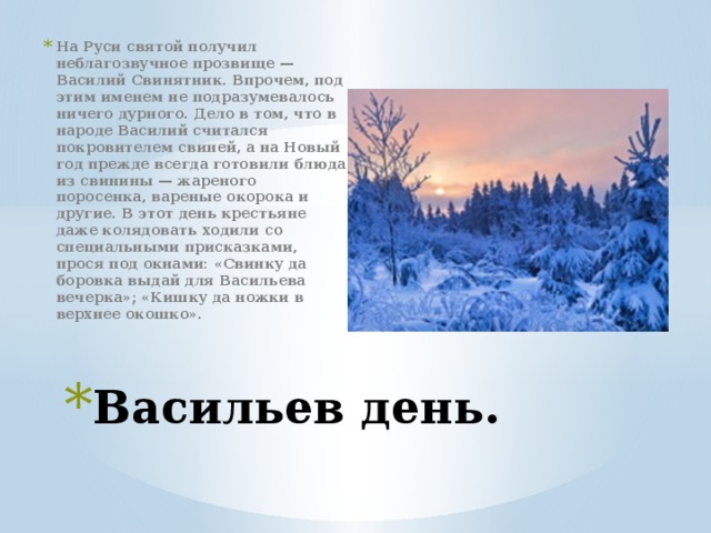 На Руси святой получил неблагозвучное прозвище — Василий Свинятник. Впрочем, под этим именем не подразумевалось ничего дурного. Дело в том, что в народе Василий считался покровителем свиней, а на Новый год прежде всегда готовили блюда из свинины — жареного поросенка, вареные окорока и другие. В этот день крестьяне даже колядовать ходили со специальными присказками, прося под окнами: «Свинку да боровка выдай для Васильева вечерка»; «Кишку да ножки в верхнее окошко». Васильев день. 