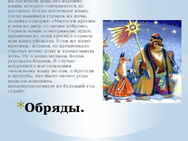 Широко распространённый обряд на Васильев день-это варение каши, которое совершается до рассвета. Когда поспевает каша, тогда вынимая горшок из печи, хозяйка говорит: «Милости просим к нам во двор со своим добром». Горшок каши осматривали: худое предвещало, если треснул горшок или каша убежала. Если же каша красная, полная, то предвещало счастье всему дому и талантливую дочь. Ну а каша мелкая, белая угрожала бедами. В случае неудачного изготовления «васильеву кашу не ели, а бросали в прорубь, что было своего рода шансом изменить предопределённую на будущий год судьбу. Обряды. 