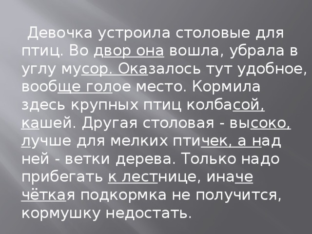  Девочка устроила столовые для птиц. Во д вор она  вошла, убрала в углу му сор. Ока залось тут удобное, вооб ще гол ое место. Кормила здесь крупных птиц колба сой, ка шей. Другая столовая - вы соко, л учше для мелких пти чек, а н ад ней - ветки дерева. Только надо прибегать  к лест нице, ина че чётка я подкормка не получится, кормушку недостать. 