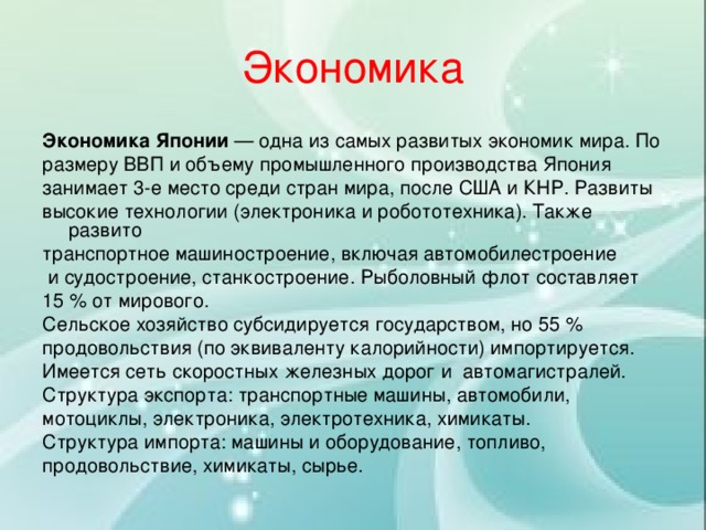 Экономика Экономика Японии  — одна из самых развитых экономик мира. По размеру ВВП и объему промышленного производства Япония занимает 3-е место среди стран мира, после США и КНР. Развиты высокие технологии (электроника и робототехника). Также развито транспортное машиностроение, включая автомобилестроение   и судостроение, станкостроение. Рыболовный флот составляет 15 % от мирового.  Сельское хозяйство субсидируется государством, но 55 % продовольствия (по эквиваленту калорийности) импортируется. Имеется сеть скоростных железных дорог и  автомагистралей. Структура экспорта: транспортные машины, автомобили, мотоциклы, электроника, электротехника, химикаты. Структура импорта: машины и оборудование, топливо, продовольствие, химикаты, сырье. 