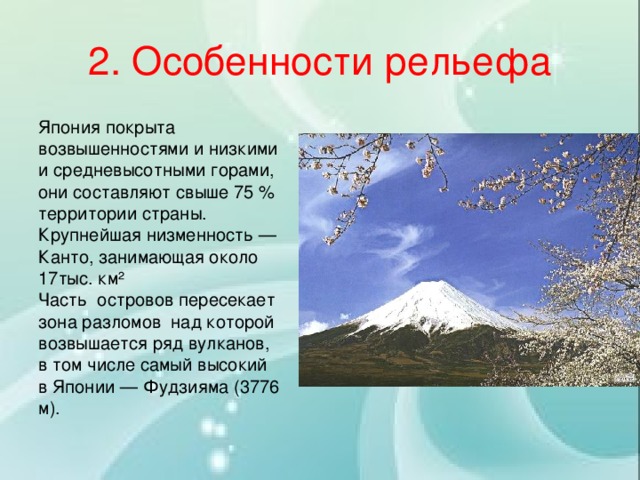 2. Особенности рельефа Япония покрыта возвышенностями и низкими и средневысотными горами, они составляют свыше 75 % территории страны. Крупнейшая низменность — Канто, занимающая около 17тыс. км² Часть островов пересекает зона разломов над которой возвышается ряд вулканов, в том числе самый высокий в Японии — Фудзияма (3776 м). 