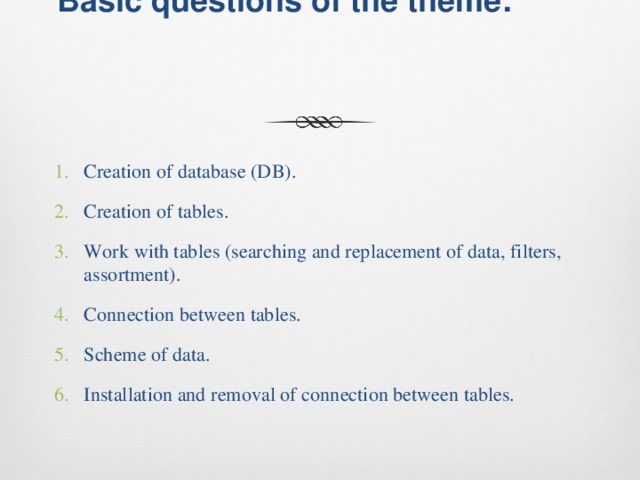 Basic questions of the theme:   Creation of database (DB). Creation of tables. Work with tables (searching and replacement of data, filters, assortment). Connection between tables. Scheme of data. Installation and removal of connection between tables. 