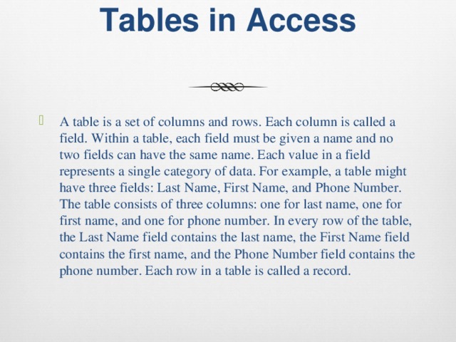 Tables in Access   A table is a set of columns and rows. Each column is called a field. Within a table, each field must be given a name and no two fields can have the same name. Each value in a field represents a single category of data. For example, a table might have three fields: Last Name, First Name, and Phone Number. The table consists of three columns: one for last name, one for first name, and one for phone number. In every row of the table, the Last Name field contains the last name, the First Name field contains the first name, and the Phone Number field contains the phone number. Each row in a table is called a record. 