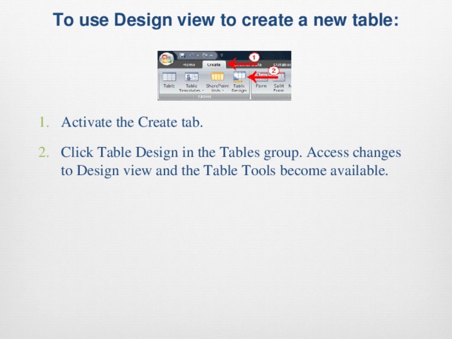 To use Design view to create a new table:   Activate the Create tab. Click Table Design in the Tables group. Access changes to Design view and the Table Tools become available. 