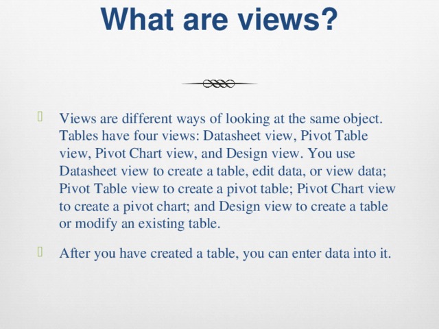 What are views?   Views are different ways of looking at the same object. Tables have four views: Datasheet view, Pivot Table view, Pivot Chart view, and Design view. You use Datasheet view to create a table, edit data, or view data; Pivot Table view to create a pivot table; Pivot Chart view to create a pivot chart; and Design view to create a table or modify an existing table. After you have created a table, you can enter data into it. 