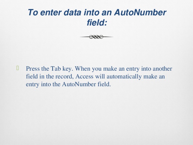  To enter data into an AutoNumber field:   Press the Tab key. When you make an entry into another field in the record, Access will automatically make an entry into the AutoNumber field. 