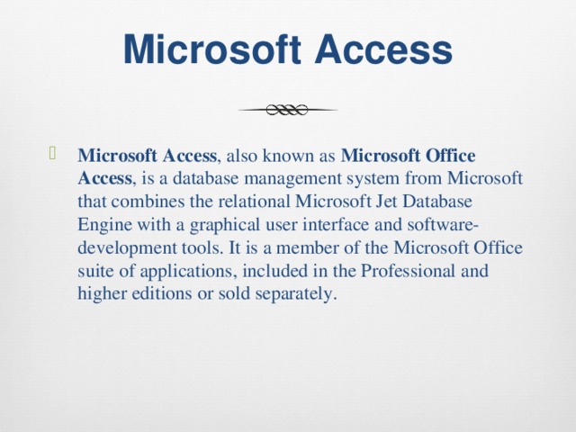 Microsoft Access Microsoft Access , also known as  Microsoft Office Access , is a database management system from Microsoft that combines the relational Microsoft Jet Database Engine with a graphical user interface and software-development tools. It is a member of the Microsoft Office suite of applications, included in the Professional and higher editions or sold separately. 