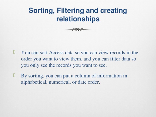  Sorting, Filtering and creating relationships   You can sort Access data so you can view records in the order you want to view them, and you can filter data so you only see the records you want to see. By sorting, you can put a column of information in alphabetical, numerical, or date order. 