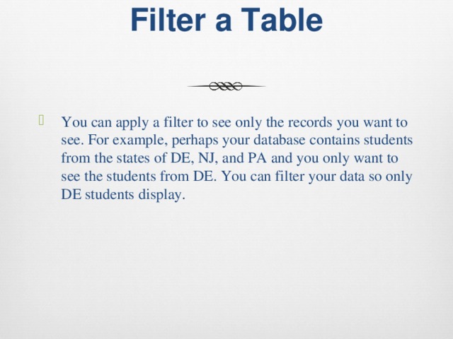 Filter a Table   You can apply a filter to see only the records you want to see. For example, perhaps your database contains students from the states of DE, NJ, and PA and you only want to see the students from DE. You can filter your data so only DE students display. 