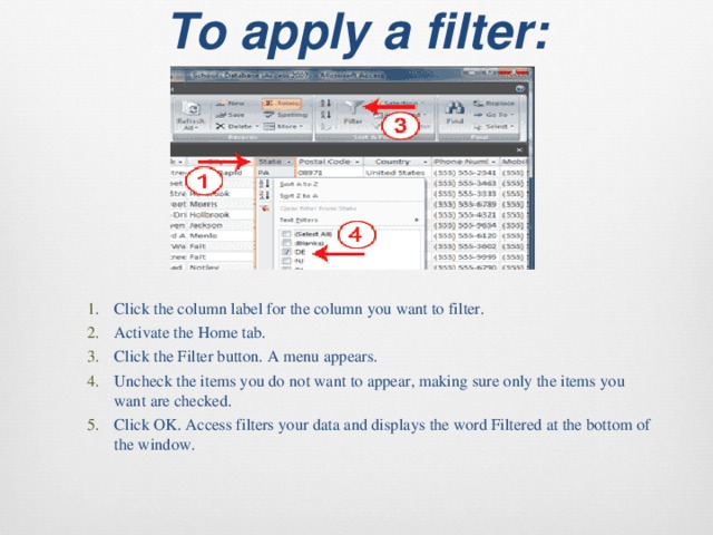 To apply a filter:   Click the column label for the column you want to filter. Activate the Home tab. Click the Filter button. A menu appears. Uncheck the items you do not want to appear, making sure only the items you want are checked. Click OK. Access filters your data and displays the word Filtered at the bottom of the window. Click the column label for the column you want to filter. Activate the Home tab. Click the Filter button. A menu appears. Uncheck the items you do not want to appear, making sure only the items you want are checked. Click OK. Access filters your data and displays the word Filtered at the bottom of the window. 