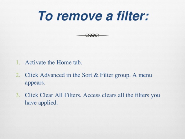  To remove a filter:   Activate the Home tab. Click Advanced in the Sort & Filter group. A menu appears. Click Clear All Filters. Access clears all the filters you have applied. 