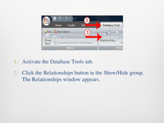 Activate the Database Tools tab. Click the Relationships button in the Show/Hide group. The Relationships window appears. 