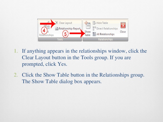 If anything appears in the relationships window, click the Clear Layout button in the Tools group. If you are prompted, click Yes. Click the Show Table button in the Relationships group. The Show Table dialog box appears. 