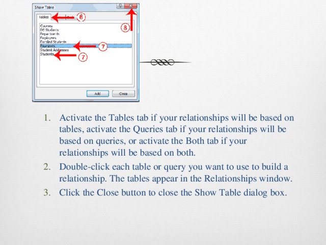 Activate the Tables tab if your relationships will be based on tables, activate the Queries tab if your relationships will be based on queries, or activate the Both tab if your relationships will be based on both. Double-click each table or query you want to use to build a relationship. The tables appear in the Relationships window. Click the Close button to close the Show Table dialog box. Activate the Tables tab if your relationships will be based on tables, activate the Queries tab if your relationships will be based on queries, or activate the Both tab if your relationships will be based on both. Double-click each table or query you want to use to build a relationship. The tables appear in the Relationships window. Click the Close button to close the Show Table dialog box. 