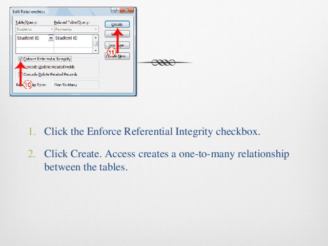 Click the Enforce Referential Integrity checkbox. Click Create. Access creates a one-to-many relationship between the tables. 