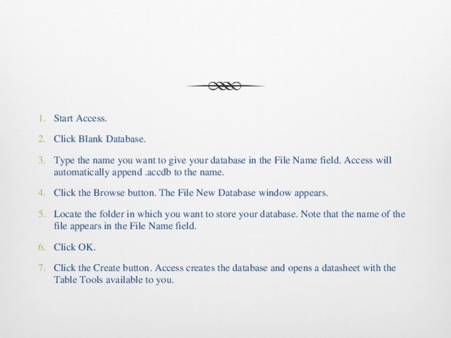 Start Access. Click Blank Database. Type the name you want to give your database in the File Name field. Access will automatically append .accdb to the name. Click the Browse button. The File New Database window appears. Locate the folder in which you want to store your database. Note that the name of the file appears in the File Name field. Click OK. Click the Create button. Access creates the database and opens a datasheet with the Table Tools available to you. 