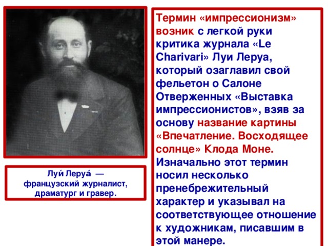 Термин «импрессионизм» возник с легкой руки критика журнала «Le Charivari» Луи Леруа, который озаглавил свой фельетон о Салоне Отверженных «Выставка импрессионистов», взяв за основу название картины «Впечатление. Восходящее солнце» Клода Моне. Изначально этот термин носил несколько пренебрежительный характер и указывал на соответствующее отношение к художникам, писавшим в этой манере. Луи́ Леруа́  —французский журналист, драматург и гравер. 