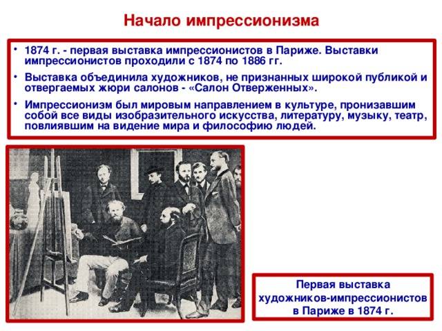 Начало импрессионизма 1874 г. - первая выставка импрессионистов в Париже. Выставки импрессионистов проходили с 1874 по 1886 гг. Выставка объединила художников, не признанных широкой публикой и отвергаемых жюри салонов - «Салон Отверженных». Импрессионизм был мировым направлением в культуре, пронизавшим собой все виды изобразительного искусства, литературу, музыку, театр, повлиявшим на видение мира и философию людей.  Первая выставка художников-импрессионистов в Париже в 1874 г. 