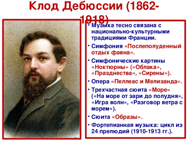 Клод Дебюссии (1862-1918) Музыка тесно связана с национально-культурными традициями Франции. Симфония «Послеполуденный отдых фавна». Симфонические картины «Ноктюрны» («Облака», «Празднества», «Сирены»). Опера «Пеллеас и Мелизанда». Трехчастная сюита «Море» («На море от зари до полудня», «Игра волн», «Разговор ветра с морем»). Сюита «Образы». Фортепианная музыка: цикл из 24 прелюдий (1910-1913 гг.). 