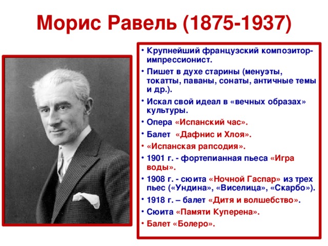 Морис Равель (1875-1937) Крупнейший французский композитор-импрессионист. Пишет в духе старины (менуэты, токатты, паваны, сонаты, античные темы и др.). Искал свой идеал в «вечных образах» культуры. Опера «Испанский час». Балет «Дафнис и Хлоя». «Испанская рапсодия». 1901 г. - фортепианная пьеса «Игра воды». 1908 г. - сюита «Ночной Гаспар» из трех пьес («Ундина», «Виселица», «Скарбо»). 1918 г. – балет «Дитя и волшебство» . Сюита «Памяти Куперена». Балет «Болеро».  