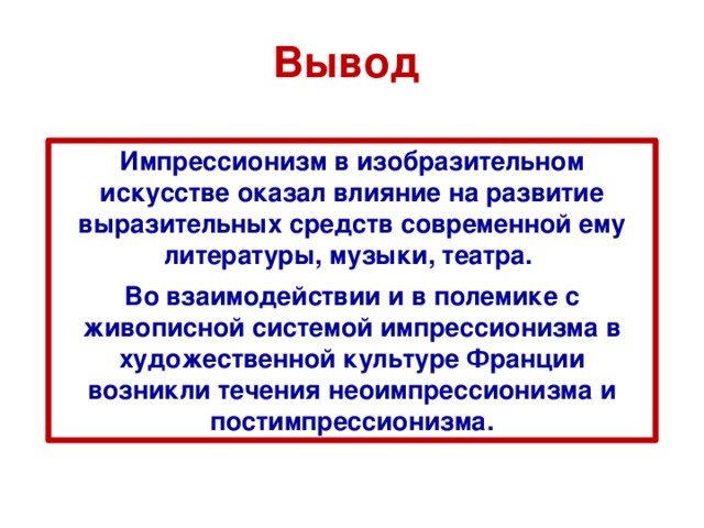 Вывод Импрессионизм в изобразительном искусстве оказал влияние на развитие выразительных средств современной ему литературы, музыки, театра. Во взаимодействии и в полемике с живописной системой импрессионизма в художественной культуре Франции возникли течения неоимпрессионизма и постимпрессионизма. 