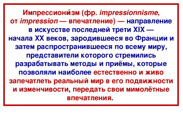 Импрессиони́зм (фр.  impressionnisme , от  impression  — впечатление) — направление в искусстве последней трети XIX — начала XX веков, зародившееся во Франции и затем распространившееся по всему миру, представители которого стремились разрабатывать методы и приёмы, которые позволяли наиболее естественно и живо запечатлеть реальный мир в его подвижности и изменчивости , передать свои мимолётные впечатления .  