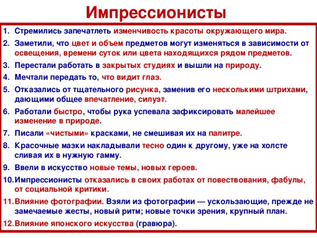 Импрессионисты Стремились запечатлеть изменчивость красоты окружающего мира. Заметили, что цвет и объем предметов могут изменяться в зависимости от освещения, времени суток или цвета находящихся рядом предметов . Перестали работать в закрытых студиях и вышли на природу . Мечтали передать то, что видит глаз . Отказались от тщательного рисунка , заменив его несколькими штрихами , дающими общее впечатление, силуэт . Работали быстро , чтобы рука успевала зафиксировать малейшее изменение в природе . Писали «чистыми» красками, не смешивая их на палитре. Красочные мазки накладывали тесно один к другому, уже на холсте сливая их в нужную гамму. Ввели в искусство новые темы, новых героев. Импрессионисты отказались в своих работах от повествования, фабулы, от социальной критики. Влияние фотографии. Взяли из фотографии — ускользающие, прежде не замечаемые жесты, новый ритм; новые точки зрения, крупный план. Влияние японского искусства (гравюра).   