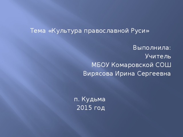 Тема «Культура православной Руси» Выполнила: Учитель МБОУ Комаровской СОШ Вирясова Ирина Сергеевна п. Кудьма 2015 год 